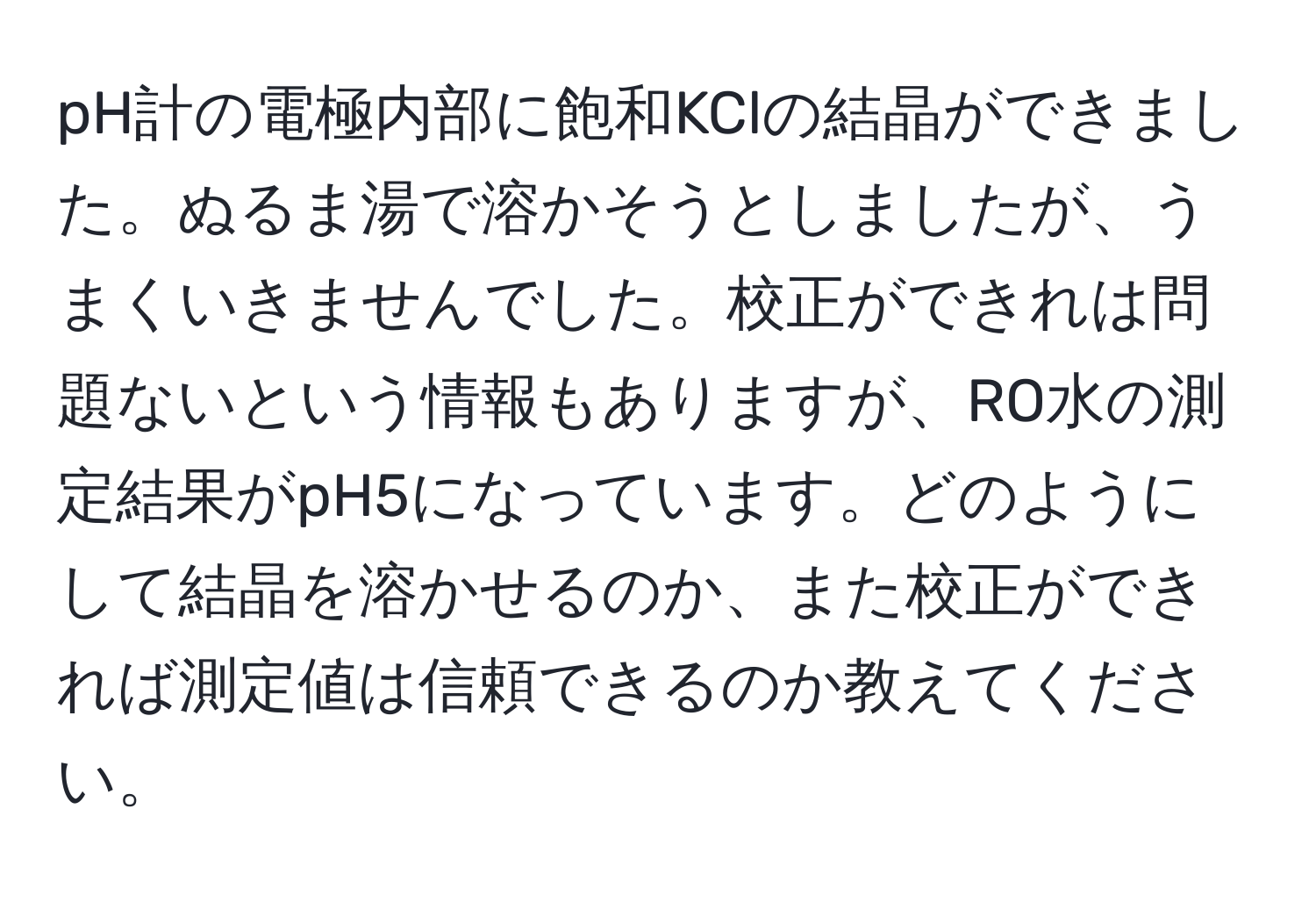 pH計の電極内部に飽和KClの結晶ができました。ぬるま湯で溶かそうとしましたが、うまくいきませんでした。校正ができれは問題ないという情報もありますが、RO水の測定結果がpH5になっています。どのようにして結晶を溶かせるのか、また校正ができれば測定値は信頼できるのか教えてください。