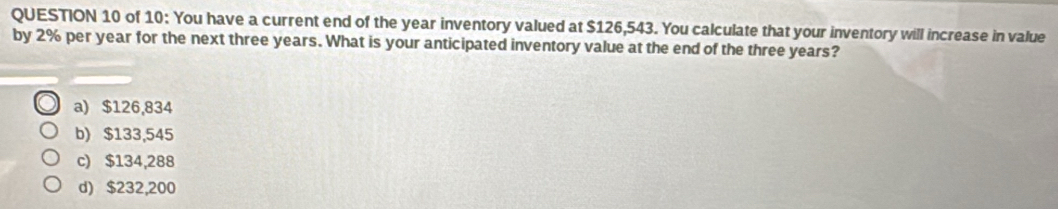 of 10: You have a current end of the year inventory valued at $126,543. You calculate that your inventory will increase in value
by 2% per year for the next three years. What is your anticipated inventory value at the end of the three years?
a) $126,834
b) $133,545
c) $134,288
d) $232,200