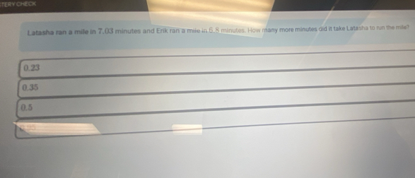 TERY CHECK
Latasha ran a mile in 7,03 minutes and Erik ran a mile in 6.8 minutes. How many more minutes did it take Latasha to run the mile?
0.23
0.35
0.5