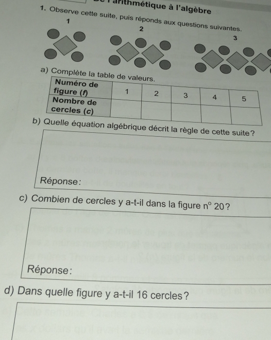 larithmétique à l'algèbre 
1. Observe cette suite, puis réponds aux q 
1 
décrit la règle de cette suite? 
Réponse : 
c) Combien de cercles y a-t-il dans la figure n°20 ? 
Réponse : 
d) Dans quelle figure y a-t-il 16 cercles?