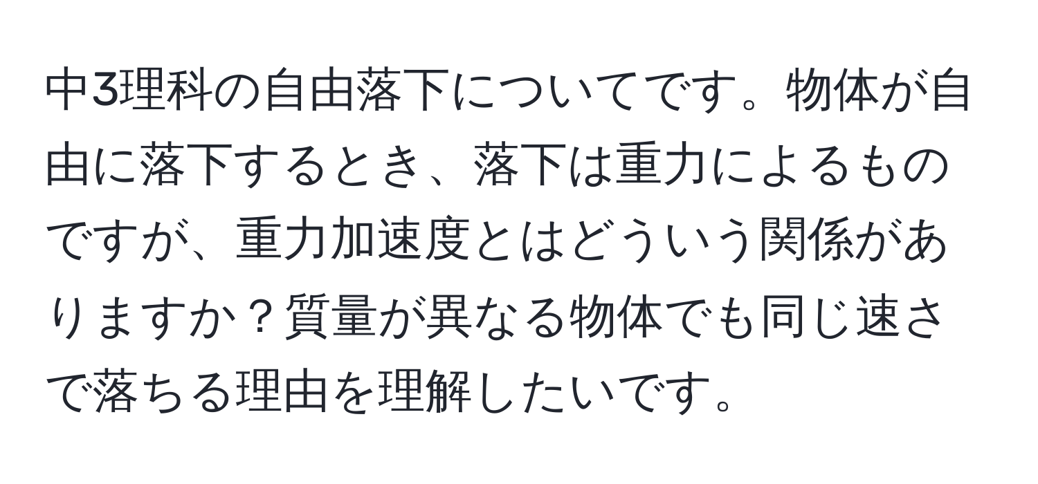 中3理科の自由落下についてです。物体が自由に落下するとき、落下は重力によるものですが、重力加速度とはどういう関係がありますか？質量が異なる物体でも同じ速さで落ちる理由を理解したいです。