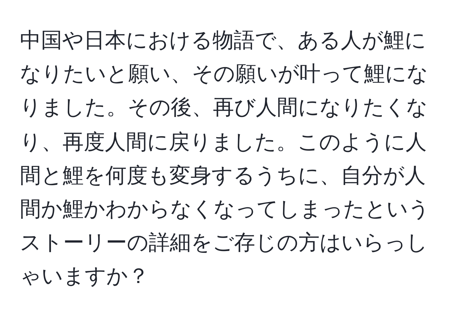 中国や日本における物語で、ある人が鯉になりたいと願い、その願いが叶って鯉になりました。その後、再び人間になりたくなり、再度人間に戻りました。このように人間と鯉を何度も変身するうちに、自分が人間か鯉かわからなくなってしまったというストーリーの詳細をご存じの方はいらっしゃいますか？