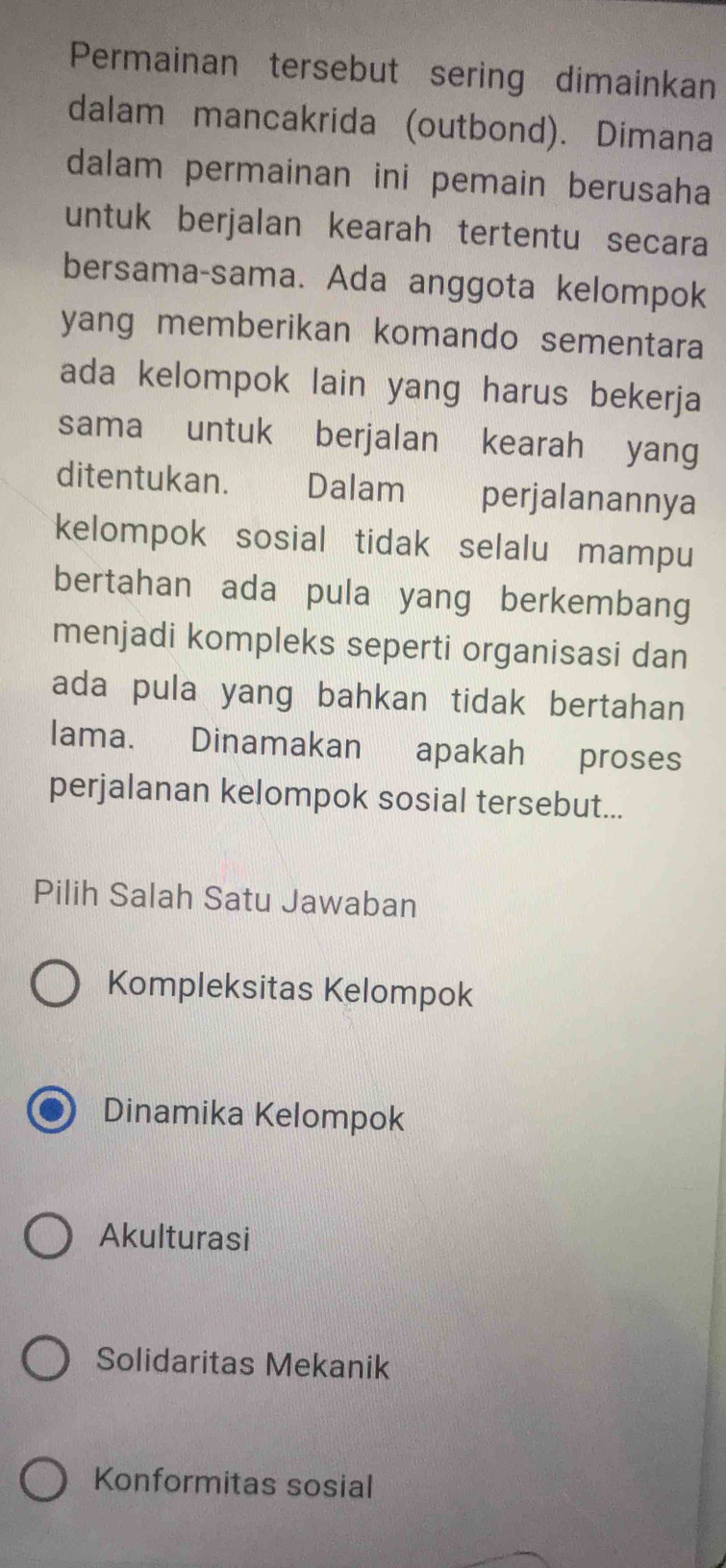 Permainan tersebut sering dimainkan
dalam mancakrida (outbond). Dimana
dalam permainan ini pemain berusaha
untuk berjalan kearah tertentu secara
bersama-sama. Ada anggota kelompok
yang memberikan komando sementara
ada kelompok lain yang harus bekerja
sama untuk berjalan kearah yang
ditentukan. Dalam perjalanannya
kelompok sosial tidak selalu mampu
bertahan ada pula yang berkembang
menjadi kompleks seperti organisasi dan
ada pula yang bahkan tidak bertahan
lama. Dinamakan apakah proses
perjalanan kelompok sosial tersebut...
Pilih Salah Satu Jawaban
Kompleksitas Kelompok
Dinamika Kelompok
Akulturasi
Solidaritas Mekanik
Konformitas sosial