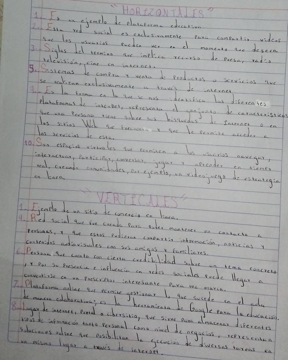 LHORZONTALIS"
1 Is mn ejemple de platcforma edecativa
2 Esta red social es exclusvamente para compartiv vidcos
Aue los usuarios pueden ver enc momeato are descen.
3. Siglas del rerming are implica recurse do presa, rado
relevision, cine en internet
5. Sislemas do compra y venta do productosa scrvicios que
se realizan exclusiuumente a traves do internet
4. Es Ia torma on la lue se nas ideniifica las diferentes
Plaxcfarmas de internet, representa d canjunto de caractcristicas
gve ona Persona tiene sobve sus bisqucdas do Internet o en
los sirios Web aue Frecucata v goe be permite acceder a
las servicios de esta.
ho Son espacios virivales gue earniton a los vsucries navegur
interactvor, Participer, conversar, jugar y aprender en tiemeo
real, creanda convnidades, eut eyenolo, un video ego de estrategia
en linea.
VIRTPCMISS
1. Femple de on sito de comercio on linea.
4. Red social aue fue creada Pars eoder mantener en contacto a
personas, y aue estos pudieran comeartir informacion, noticiasy
contenidas audiovisudes can sos amigos y familieres
6 Persona ave wvento can cierta cred.blidad sobce un rema concreto
)y Por so Presencic ( influencic on redes sociales poode llegar c
convertiise in un Prescriptor interesunte Pura una murca.
I Planaforma oaline qoe eermine gestionar Io gue sucede on d ouly
de muncn colabarativas as ba herrunicnta do Gangle para la cducacion
8. lugar de internet, pand a cbersitia, que sirve pare dlmacenar diferentes
ress do intormacon tanto personal come nud de negacios, represenden
soluciones aline gve posiblitan le gccucion de diverses tereas en
un misma lugar a taves de internet.