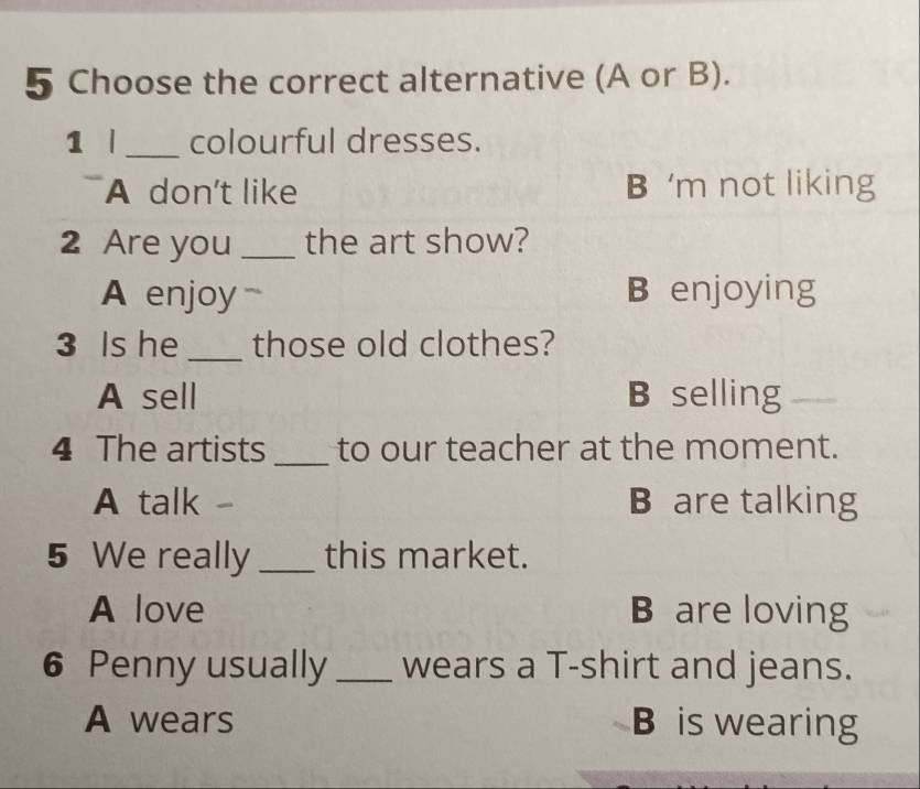 Choose the correct alternative (A or B).
1 | _colourful dresses.
A don't like B ‘m not liking
2 Are you _the art show?
A enjoy B enjoying
3 Is he _those old clothes?
A sell B selling
4 The artists_ to our teacher at the moment.
A talk - B are talking
5 We really _this market.
A love B are loving
6 Penny usually _wears a T-shirt and jeans.
A wears B is wearing