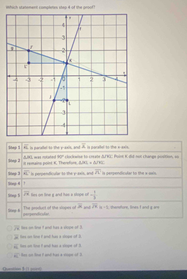 Which statement completes step 4 of the proof?
Step 1 overline KL is parallel to the y-axis, and overline JL is parallel to the x-axis.
△ JKL was rotated 90° clockwise to create △ J'KL' Point K did not change position, so
Step 2 it remains point K. Therefore, △ JKL=△ J'KL'
Step 3 overline KL is perpendicular to the y-axis, and overline J'L' is perpendicular to the x-axis.
Step 4 ?
Step 5 overline JK lies on line g and has a slope of - 1/3 . 
Step 6 The product of the slopes of overline JK and overline JK is -1; therefore, lines f and g are
perpendicular.
overline JK lies on line f and has a slope of 3.
overline JK lies on line f and has a slope of 3.
overline KL lies on line f and has a slope of 3.
overline KL Bes on line f and has a stope of 3.
Question 5 (1 point)