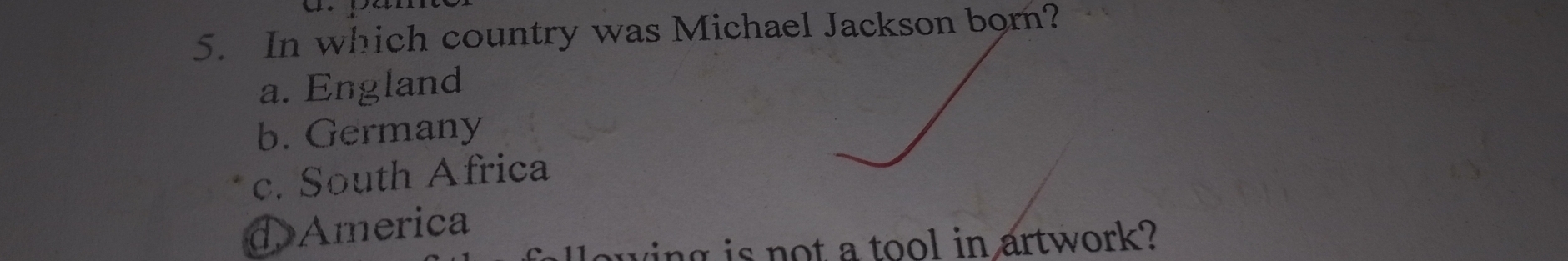 In which country was Michael Jackson born?
a. England
b. Germany
c. South Africa
d America
wing is not a tool in artwork?