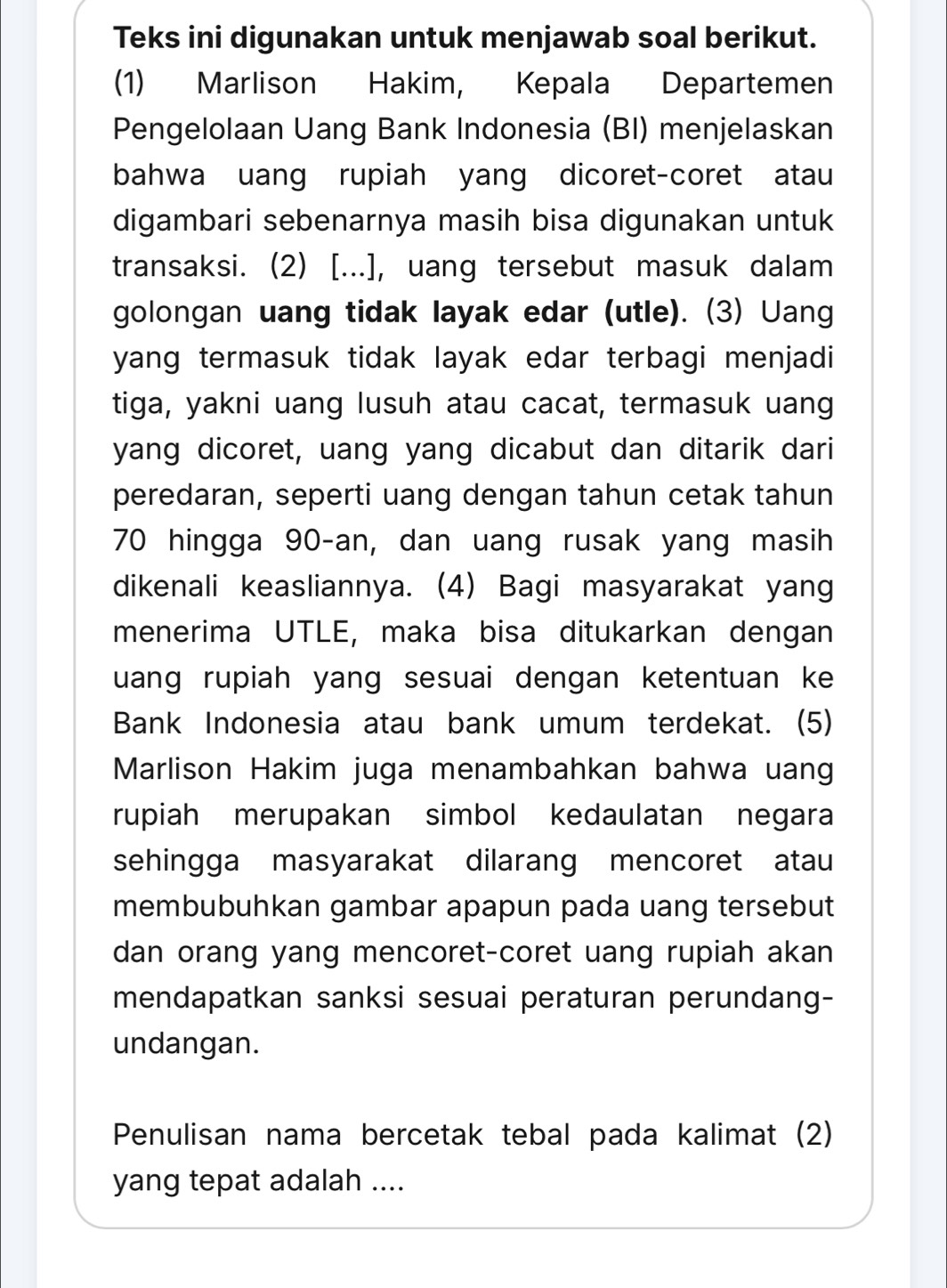 Teks ini digunakan untuk menjawab soal berikut. 
(1) Marlison Hakim, Kepala Departemen 
Pengelolaan Uang Bank Indonesia (BI) menjelaskan 
bahwa uang rupiah yang dicoret-coret atau 
digambari sebenarnya masih bisa digunakan untuk 
transaksi. (2) [...], uang tersebut masuk dalam 
golongan uang tidak layak edar (utle). (3) Uang 
yang termasuk tidak layak edar terbagi menjadi 
tiga, yakni uang lusuh atau cacat, termasuk uang 
yang dicoret, uang yang dicabut dan ditarik dari 
peredaran, seperti uang dengan tahun cetak tahun
70 hingga 90-an, dan uang rusak yang masih 
dikenali keasliannya. (4) Bagi masyarakat yang 
menerima UTLE, maka bisa ditukarkan dengan 
uang rupiah yang sesuai dengan ketentuan ke 
Bank Indonesia atau bank umum terdekat. (5) 
Marlison Hakim juga menambahkan bahwa uan 
rupiah merupakan simbol kedaulatan negara 
sehingga masyarakat dilarang mencoret atau 
membubuhkan gambar apapun pada uang tersebut 
dan orang yang mencoret-coret uang rupiah akan 
mendapatkan sanksi sesuai peraturan perundang- 
undangan. 
Penulisan nama bercetak tebal pada kalimat (2) 
yang tepat adalah ....