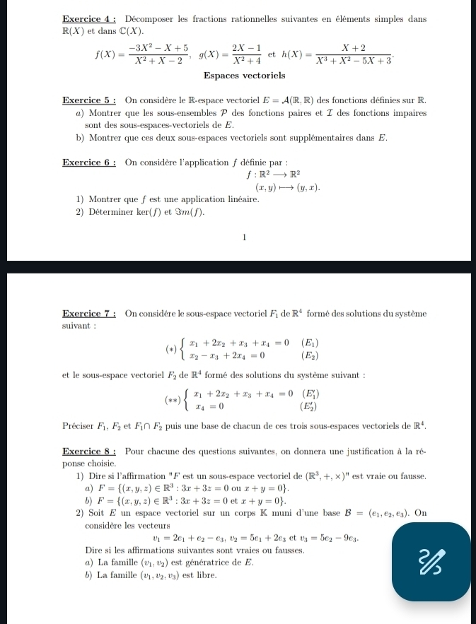 Décomposer les fractions rationnelles suivantes en éléments simples dans
R(X) et dans C(X).
f(X)= (-3X^2-X+5)/X^2+X-2 ,g(X)= (2X-1)/X^2+4  et h(X)= (X+2)/X^3+X^2-5X+3 .
Espaces vectoriels
Exercice 5 : On considère le R-espace vectoriel E=A(R,R) des fonctions définies sur R.
α) Montrer que les sous-ensembles P des fonctions paires et I des fonctions impaires
sont des sous-espaces-vectoriels de E.
b) Montrer que ces deux sous-espaces vectoriels sont supplémentaires dans E.
Exercice 6 : On considère l'application f définie par :
f:R^2to R^2
(x,y)to (y,x).
1) Montrer que fest une application linéaire.
2) Déterminer ker(f) et Sm(f).
Exercice 7 : On considére le sous-espace vectoriel F_1 de R^4 formé des solutions du système
suivant :
(*) beginarrayl x_1+2x_2+x_3+x_4=0(E_1) x_2-x_3+2x_4=0endarray. (E_2)
et le sous-espace vectoriel F_2 de R^4 formé des solutions du système suivant :
**) beginarrayl x_1+2x_2+x_3+x_4=0(E'_1) x_4=0endarray. (E'_2)
Préciser F_1,F_2 et F_1∩ F_2 puis une base de chacun de ces trois sous-espaces vectoriels de R^4.
Exercice 8 : Pour chacune des questions suivantes, on donnera une justification à la ré-
ponse choisie.
1) Dire si l’affirmation "F est un sous-espace vectoriel de (R^3,+,* )^n est vraie ou fausse.
a) F= (x,y,z)∈ R^3:3x+3z=0 ou x+y=0 .
b) F= (x,y,z)∈ R^3:3x+3z=0 et x+y=0 .
2) Soit E un espace vectoriel sur un corps K muni d'une base B=(e_1,e_2,e_3). On
considère les vecteurs
v_1=2e_1+e_2-e_3,v_2=5e_1+2e_3 et v_3=5e_2-9e_3.
Dire si les affirmations suivantes sont vraies ou fausses.
α) La famille (v_1,v_2) est génératrice de E. 
b) La famille (v_1,v_2,v_3) est libre.