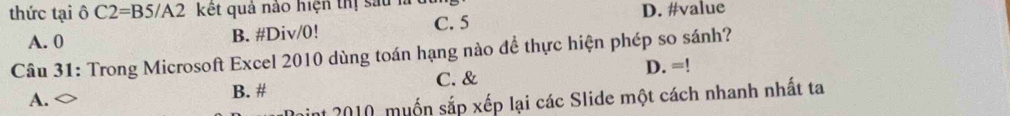 thức tại delta C2=BS/A2 kết quả nào hiện thị sau h D. #value
A. 0 B. #Div/0!
C. 5
Câu 31: Trong Microsoft Excel 2010 dùng toán hạng nào để thực hiện phép so sánh?
A.
B. # C. & D. = `
nt 2010, muốn sắp xếp lại các Slide một cách nhanh nhất ta