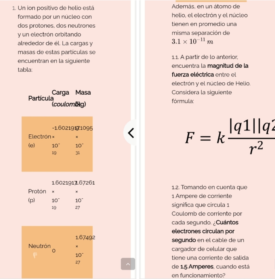 Un ion positivo de helio está Además, en un átomo de 
formado por un núcleo con helio, el electrón y el núcleo 
dos protones, dos neutrones tienen en promedio una 
y un electrón orbitando misma separación de 
alrededor de él. La cargas y
3.1* 10^(-11)m
masas de estas partículas se 
1.1. A partir de lo anterior, 
encuentran en la siguiente 
encuentra la magnitud de la 
tabla: 
fuerza eléctrica entre el 
electrón y el núcleo de Helio. 
Carga Masa Considera la siguiente 
Partícula fórmula: 
(coulomig)
-1.6021919.1095
Electrón × F=k |q1||q2/r^2 
(e) 10^- 10^-
19 31
1.6021911.67261
1.2. Tomando en cuenta que 
Protón × × 
1 Ampere de corriente 
(p) 10~ 10^-
19 27
significa que circula 1 
Coulomb de corriente por 
cada segundo. ¿Cuántos 
electrones circulan por
1.67492
segundo en el cable de un 
Neutrón × 
cargador de celular que
10^-
tiene una corriente de salida
27
de 1.5 Amperes, cuando está 
en funcionamiento?