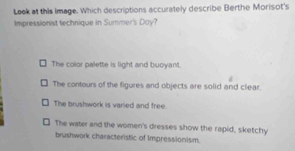 Look at this image. Which descriptions accurately describe Berthe Morisot's
Impressionist technique in Summer's Day?
The color palette is light and buoyant.
The contours of the figures and objects are solid and clear.
The brushwork is varied and free.
The water and the women's dresses show the rapid, sketchy
brushwork characteristic of Impressionism.