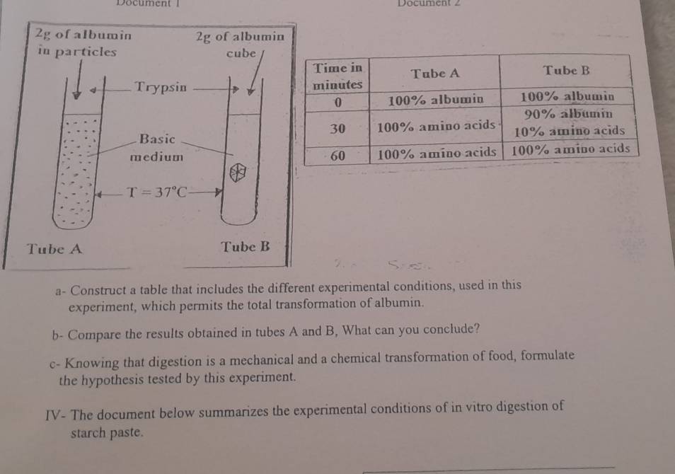 Document 1 Document 2
a- Construct a table that includes the different experimental conditions, used in this
experiment, which permits the total transformation of albumin.
b- Compare the results obtained in tubes A and B, What can you conclude?
c- Knowing that digestion is a mechanical and a chemical transformation of food, formulate
the hypothesis tested by this experiment.
IV- The document below summarizes the experimental conditions of in vitro digestion of
starch paste.