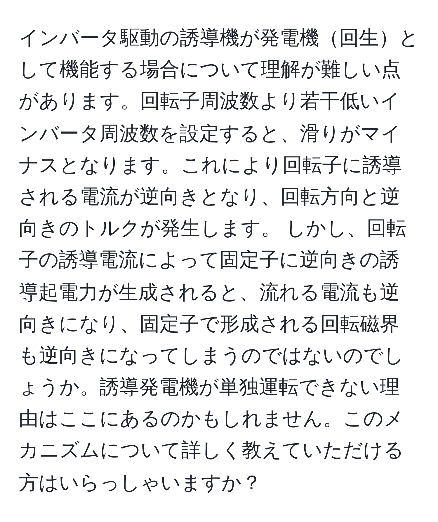 インバータ駆動の誘導機が発電機回生として機能する場合について理解が難しい点があります。回転子周波数より若干低いインバータ周波数を設定すると、滑りがマイナスとなります。これにより回転子に誘導される電流が逆向きとなり、回転方向と逆向きのトルクが発生します。 しかし、回転子の誘導電流によって固定子に逆向きの誘導起電力が生成されると、流れる電流も逆向きになり、固定子で形成される回転磁界も逆向きになってしまうのではないのでしょうか。誘導発電機が単独運転できない理由はここにあるのかもしれません。このメカニズムについて詳しく教えていただける方はいらっしゃいますか？