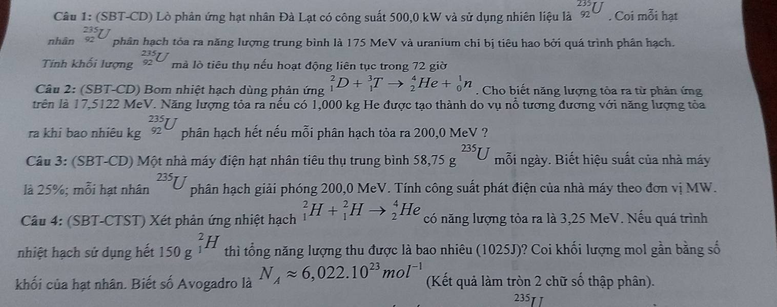 (SBT-CD) Lò phản ứng hạt nhân Đà Lạt có công suất 500,0 kW và sử dụng nhiên liệu là beginarrayr 235 92endarray U. Coi mỗi hạt
nhân _(92)^(235)U phân hạch tỏa ra năng lượng trung bình là 175 MeV và uranium chi bị tiêu hao bởi quá trình phần hạch.
Tính khối lượng _(92)^(235)U mà lò tiêu thụ nếu hoạt động liên tục trong 72 giờ
Câu 2: (SBT-CD) Bom nhiệt hạch dùng phản ứng _1^(2D+_1^3Tto _2^4He+_0^1n. Cho biết năng lượng tỏa ra từ phản ứng
trên là 17,5122 MeV. Năng lượng tỏa ra nếu có 1,000 kg He được tạo thành do vụ nổ tương đương với năng lượng tỏa
ra khi bao nhiêu kg _(92)^(235)U phân hạch hết nếu mỗi phân hạch tỏa ra 200,0 MeV ?
Câu 3: (SBT-CD) Một nhà máy điện hạt nhân tiêu thụ trung bình 58,75g^235)U mỗi ngày. Biết hiệu suất của nhà máy
là 25%; mỗi hạt nhân 235U phân hạch giải phóng 200,0 MeV. Tính công suất phát điện của nhà máy theo đơn vị MW.
Câu 4: (SBT-CTST) Xét phản ứng nhiệt hạch _1^(2H+_1^2Hto _2^4He có năng lượng tỏa ra là 3,25 MeV. Nếu quá trình
nhiệt hạch sử dụng hết 150g^(_1)^2H) thì tổng năng lượng thu được là bao nhiêu (1025J)? Coi khối lượng mol gần bằng số
khối của hạt nhân. Biết số Avogadro là N_Aapprox 6,022.10^(23)mol^(-1) (Kết quả làm tròn 2 chữ số thập phân).
235