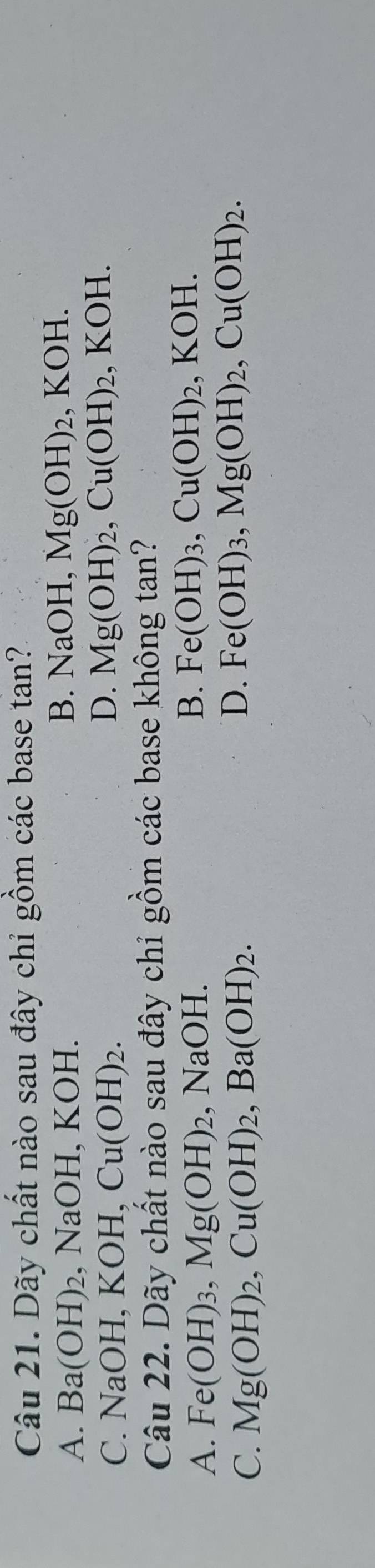 Dãy chất nào sau đây chỉ gồm các base tan?
A. Ba(OH)_2 ,NaOH, KOH.
B. NaOH, Mg(OH)_2, KOH.
C. NaOH, KOH, Cu(OH)_2.
D. Mg(OH)_2, Cu(OH)_2 , KOH.
Câu 22. Dãy chất nào sau đây chỉ gồm các base không tan?
A. Fe(OH)_3, Mg(OH)_2, NaOH.
B. Fe(OH)_3, Cu(OH)_2, KOH.
C. Mg(OH)_2, Cu(OH)_2, Ba(OH)_2.
D. Fe(OH)_3, Mg(OH)_2, Cu(OH)_2.