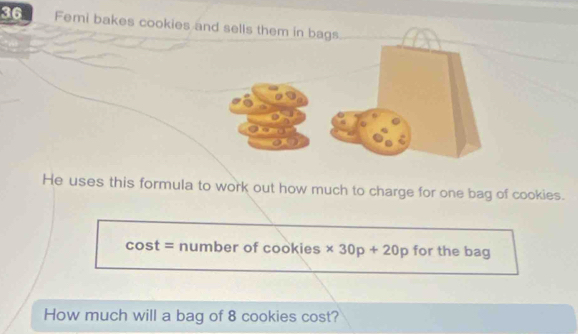 Femi bakes cookies and sells them in bags 
He uses this formula to work out how much to charge for one bag of cookies. 
cost = number of cookies * 30p+20p for the bag 
How much will a bag of 8 cookies cost?