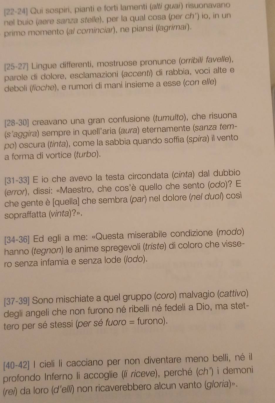 [22-24] Qui sospiri, pianti e forti lamenti (alti guai) risuonavano
nel buio (aere sanza stelle), per la qual cosa (per ch’) io, in un
primo momento (al cominciar), ne piansi (lagrimai).
[25-27] Lingue differenti, mostruose pronunce (orribili favelle),
parole di dolore, esclamazioni (accentí) di rabbia, voci alte e
deboli (foche), e rumori di mani insieme a esse (con elle)
[28-30] creavano una gran confusione (tumulto), che risuona
(s'aggira) sempre in quell'aria (aura) eternamente (sanza tem-
po) oscura (tinta), come la sabbia quando soffia (spira) il vento
a forma di vortice (turbo).
[31-33] E io che avevo la testa circondata (cinta) dal dubbio
(error), dissi: «Maestro, che cos'è quello che sento (odo)? E
che gente è [quella] che sembra (par) nel dolore (nel duol) così
sopraffatta (vinta)?».
[34-36] Ed egli a me: «Questa miserabile condizione (modo)
hanno (tegnon) le anime spregevoli (triste) di coloro che visse-
ro senza infamia e senza lode (/odo).
[37-39] Sono mischiate a quel gruppo (coro) malvagio (cattivo)
degli angeli che non furono né ribelli né fedeli a Dio, ma stet-
tero per sé stessi (per sé fuoro = furono).
[40-42] I cieli li cacciano per non diventare meno belli, né il
profondo Inferno li accoglie (li riceve), perché (ch') i demoni
(rei) da loro (d'elli) non ricaverebbero alcun vanto (gloria)».