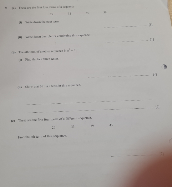 9 (a) These are the first four terms of a sequence.
29 32 35 38
(i) Write down the next term. 
_[1] 
(ii) Write down the rule for continuing this sequence. 
_[1] 
(b) The #th term of another sequence is n^2+5. 
(i) Find the first three terms. 
_[2] 
(ii) Show that 261 is a term in this sequence. 
_ 
_[2] 
(c) These are the first four terms of a different sequence.
27 33 39 45
Find the 7th term of this sequence. 
_[2]