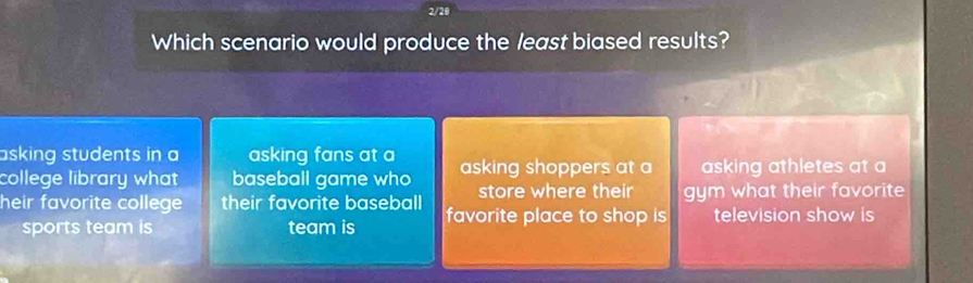 2/20
Which scenario would produce the least biased results?
asking students in a asking fans at a
college library what baseball game who asking shoppers at a asking athletes at a
store where their
heir favorite college their favorite baseball favorite place to shop is gym what their favorite
television show is
sports team is team is