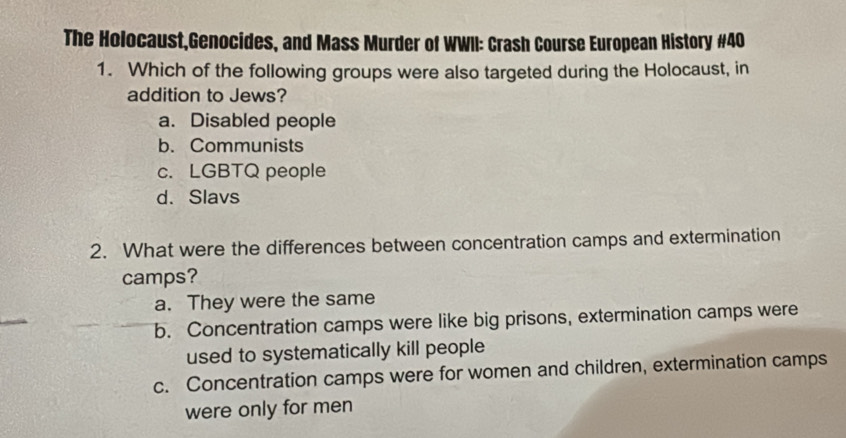 The Holocaust,Genocides, and Mass Murder of WWII: Crash Course European History #40
1. Which of the following groups were also targeted during the Holocaust, in
addition to Jews?
a. Disabled people
b. Communists
c. LGBTQ people
d. Slavs
2. What were the differences between concentration camps and extermination
camps?
a. They were the same
b. Concentration camps were like big prisons, extermination camps were
used to systematically kill people
c. Concentration camps were for women and children, extermination camps
were only for men