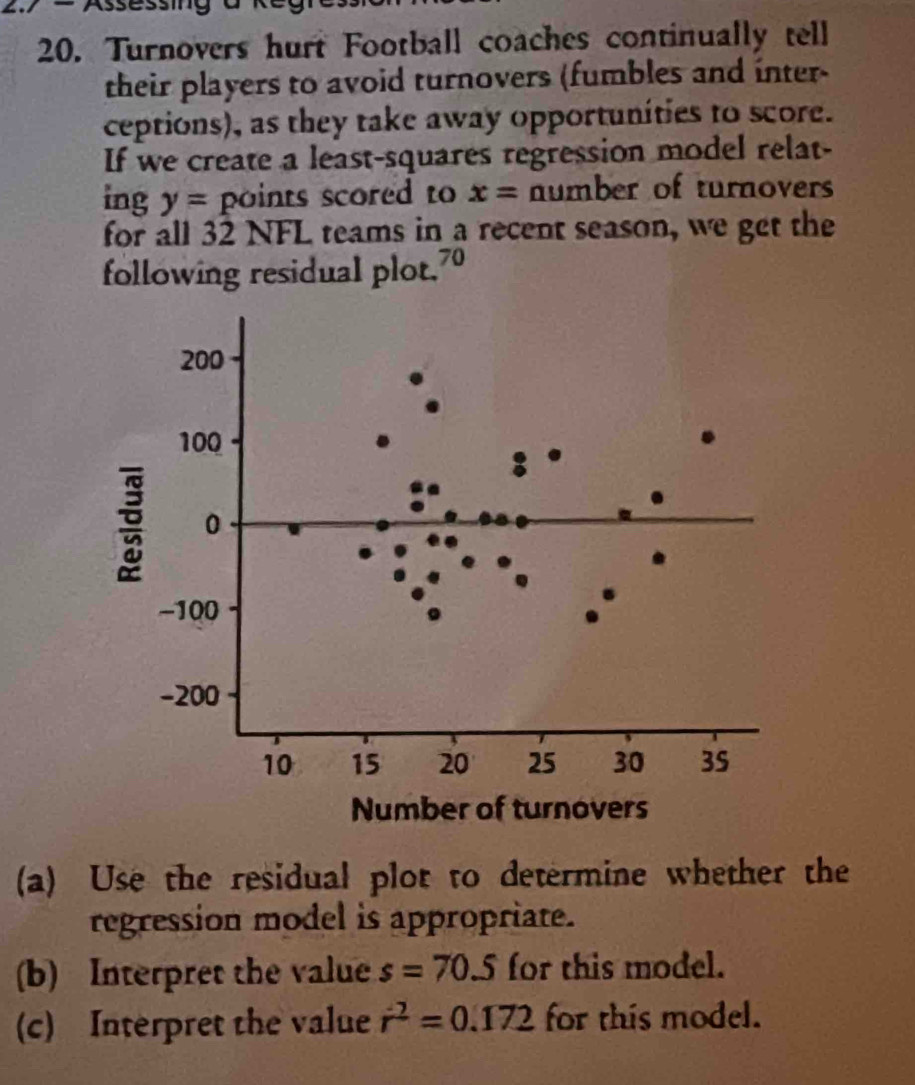 27 = Assessing 
20. Turnovers hurt Football coaches continually tell 
their players to avoid turnovers (fumbles and inter- 
ceptions), as they take away opportunities to score. 
If we create a least-squares regression model relat- 
ing y= points scored to x= number of turnovers 
for all 32 NFL teams in a recent season, we get the 
following residual plot.7º 
(a) Use the residual plot to determine whether the 
regression model is appropriate. 
(b) Interpret the value s=70.5 for this model. 
(c) Interpret the value r^2=0.172 for this model.