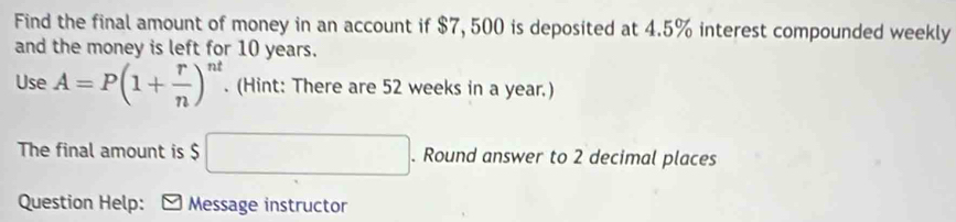 Find the final amount of money in an account if $7, 500 is deposited at 4.5% interest compounded weekly 
and the money is left for 10 years. 
Use A=P(1+ r/n )^nt. (Hint: There are 52 weeks in a year.) 
The final amount is $ □. Round answer to 2 decimal places 
Question Help: Message instructor