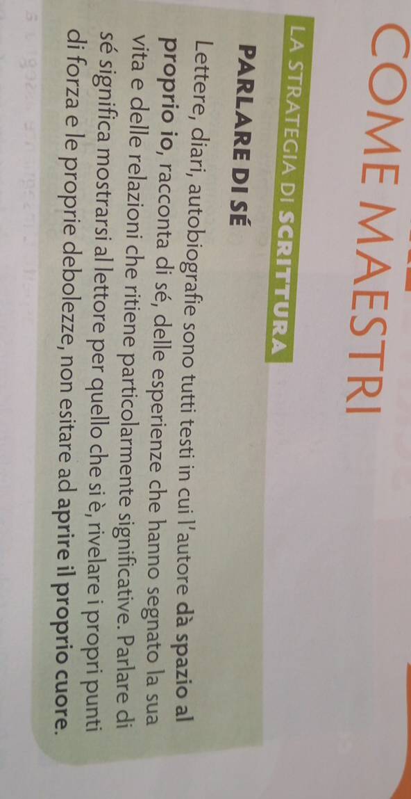 COME MAESTRI 
LA STRATEGIA DI SCRITTURA 
Parlare di sé 
Lettere, diari, autobiografie sono tutti testi in cui l’autore dà spazio al 
proprio io, racconta di sé, delle esperienze che hanno segnato la sua 
vita e delle relazioni che ritiene particolarmente significative. Parlare di 
sé significa mostrarsi al lettore per quello che si è, rivelare i propri punti 
di forza e le proprie debolezze, non esitare ad aprire il proprio cuore.