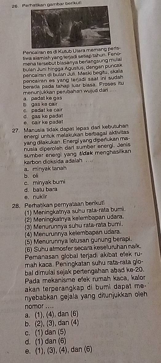 Pn gambar berikuti
Pencairan es di Kutub Utara memang pens-
tiwa alamiah yang terjadi setiap tahun. Feno-
mena tersebut blasanya berlangsung mulal
bulan Juni hingga Agustus, dengan puncak
pencalran di bulan Juli. Meski begitu, skala
pencairan es yang terjadi saat ini sudah 
berada pada tahap luar blasa. Proses itu
menunjukkan perubahan wujud dari ....
a padat ke gas
b gas ke cair
c.padat ke cair
d. gas ke pada
e cair ke padat
27. Manusia tidak dapat lepas dan kebutuhan
energi untuk melakukan berbagal aktivitas
yang dilakukan. Energi yang diperlukan ma-
nusia diperoleh darl sumber energi. Jenis
sumber energi yang tidak menghasilkan
karbon dioksida adalah . ..
a. minyak tanah
b. oli
c. minyak bumi
d. batu bara
e. nuklir
28. Perhatikan pernyataan berikut!
(1) Meningkatnya suhu rata-rata bumi.
(2) Meningkatnya kelembapan udara.
(3) Menurunnya suhu rata-rata bumi.
(4) Menurunnya kelembapan udara.
(5) Menurunnya letusan gunung berapi.
(6) Suhu atmosfer secara keseluruhan naik.
Pemanasan global terjadi akibat efek ru-
mah kaca. Peningkatan suhu rata-rata glo-
bal dimulai sejak pertengahan abad ke-20.
Pada mekanisme efek rumah kaca, kalor
akan terperangkap di bumi dapat me-
nyebabkan gejala yang ditunjukkan oleh 
nomor ....
a. (1), (4), dan (6)
b. (2), (3), dan (4)
c. (1) dan (5)
d. (1) dan (6)
e. (1), (3), (4), dan (6)