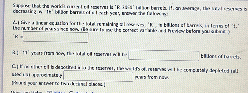 Suppose that the world's current oil reserves is R=2050° billion barrels. If, on average, the total reserves is 
decreasing by ` 16` billion barrels of oil each year, answer the following: 
A.) Give a linear equation for the total remaining oil reserves, ` R `, in billions of barrels, in terms of `t,` 
the number of years since now. (Be sure to use the correct variable and Preview before you submit.)
R^(^·)=□
B.) `11` years from now, the total oil reserves will be □ billions of barrels. 
C.) If no other oil is deposited into the reserves, the world's oil reserves will be completely depleted (all 
used up) approximately □ years from now. 
(Round your answer to two decimal places.)