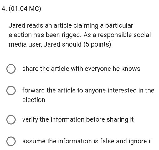 (01.04 MC)
Jared reads an article claiming a particular
election has been rigged. As a responsible social
media user, Jared should (5 points)
share the article with everyone he knows
forward the article to anyone interested in the
election
verify the information before sharing it
assume the information is false and ignore it