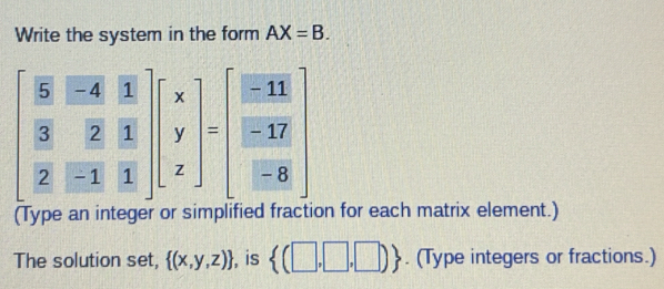 Write the system in the form AX=B.
beginbmatrix  5/3 & (-4)/2 & 1/3   2/2 &-1&1endbmatrix beginbmatrix x y zendbmatrix =beginbmatrix  (-11)/-17   (-8)/-8 endbmatrix 
(Type an integer or sim on for each matrix element.) 
The solution set,  (x,y,z) , is  (□ ,□ ,□ ). (Type integers or fractions.)