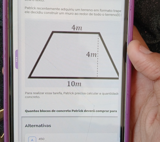 Patrick recentemente adquiriu um terreno em formato trape
ele decidiu construir um muro ao redor de todo o terreno[1] |
:
Para realizar essa tarefa, Patrick precisa calcular a quantidade
concreto.
Quantos blocos de concreto Patrick deverá comprar para
Alternativas
A 450