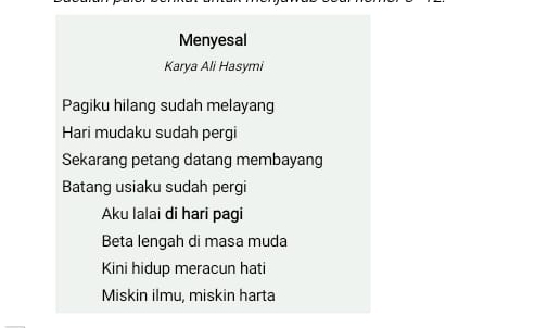 Menyesal
Karya Ali Hasymi
Pagiku hilang sudah melayang
Hari mudaku sudah pergi
Sekarang petang datang membayang
Batang usiaku sudah pergi
Aku lalai di hari pagi
Beta lengah di masa muda
Kini hidup meracun hati
Miskin ilmu, miskin harta