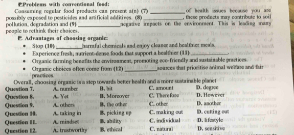 Problems with conventional food:
Consuming regular food products can present a(n) (7) _of health issues because you are
possibly exposed to pesticides and artificial additives. (8) _, these products may contribute to soil
pollution, degradation and (9) _negative impacts on the environment. This is leading many
people to rethink their choices.
Advantages of choosing organic:
Stop (10) _harmful chemicals and enjoy cleaner and healthier meals.
Experience fresh, nutrient-dense foods that support a healthier (11) _.
Organic farming benefits the environment, promoting eco-friendly and sustainable practices.
Organic choices often come from (12)_ sources that prioritise animal welfare and fair
practices.
Overall, choosing organic is a step towards better health and a more sustainable planet
Question 7. A. number B. bit C. amount D. degree
Question 8. A. Yet B. Moreover C. Therefore D. However
Question 9. A. others B. the other C. other D. another
Question 10. A. taking in B. picking up C. making out D. cutting out
Question 11. A. mindset B. ability C. individual D. lifestyle
Question 12. A. trustworthy B. ethical C. natural D. sensitive