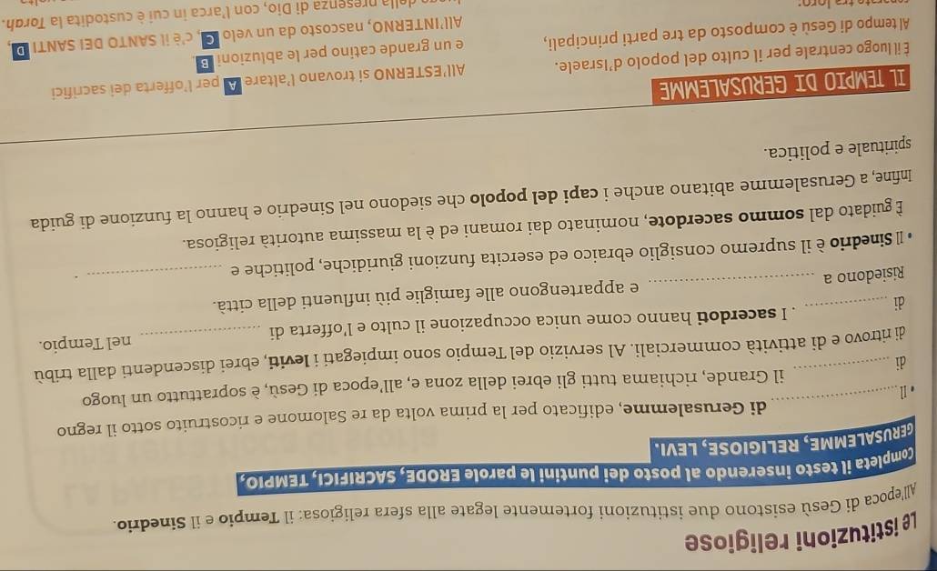 Le istituzioni religiose 
All'epoca di Gesù esistono due istituzioni fortemente legate alla sfera religiosa: il Tempio e il Sinedrio. 
Completa il testo inserendo al posto dei puntini le parole ERODE, SACRIFICI, TEMPIO. 
GERUSALEMME, RELIGIOSE, LEVI. 
di Gerusalemme, edificato per la prima volta da re Salomone e ricostruito sotto il regno 
_il Grande, richiama tutti gli ebrei della zona e, all’epoca di Gesù, è soprattutto un luogo 
di 
di ritrovo e di attività commerciali. Al servizio del Tempio sono impiegati i leviti, ebrei discendenti dalla tribù 
di nel Tempio. 
. I sacerdoti hanno come unica occupazione il culto e l’offerta di 
Risiedono a _e appartengono alle famiglie più influenti della città. 
o Sinedrio è il supremo consiglio ebraico ed esercita funzioni giuridiche, politiche e_ 
È guidato dal sommo sacerdote, nominato dai romani ed è la massima autorità religiosa. 
Infine, a Gerusalemme abitano anche i capi del popolo che siedono nel Sinedrio e hanno la funzione di guida 
spirituale e politica. 
IL TEMPIO DI GERUSALEMME 
É il luogo centrale per il culto del popolo d’Israele. All’ESTERNO si trovano l’altare A per l’offerta dei sacrifici 
Al tempo di Gesù è composto da tre parti principali, e un grande catino per le abluzioni B . 
All’INTERNO, nascosto da un velo G, c'è il SANTO DEI SANTI D 
un della presenza di Dio, con l'arca in cui è custodita la Torgh.