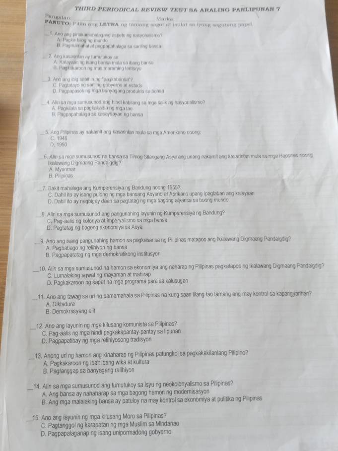 THIRD PERIODICAL REVIEW TEST SA ARALING PANLIPUNAN 7
Pangalan
_Marka_
PANUTO: Pillin ang LETRA ng tamang sago! at isulat sa iyong sagutang papel
_1. And ang pirtakamahalagang aspetong nasyonalismo?
A. Pagka bllog ng mundo
B. Pagmamahal at pagpapahalaga sa sarling bansa
_2. Ang kasarielan ay turutukoy sa
A. Kalayaan ng isang bansa mula sa ibang bansa
B. Pagkakaroon ng mas maraming tertoryo
_3. Ano ang ibig sabthin ng "pagkabansa"?
C. P agtatayo ng sarling gobyero at estado
D. Pagpapasoking mga banyagang produkto sa bansa
_4. Alin sa mga sumusuned ang hindi kabitang sa mga salik ng nasyonalismo?
A. Pagkilala sa pagkakaiba ng mga tao
8. Pagpapahalaga sa kasaysayan ng bansa
_
5. Ang Pilipinas ay nakamit ang kasarinian mula sa mga Amerikano noong:
C. 1946
D. 1950
_6. Alin sa mga sumusunod na bansa sa Timog Silangang Asya ang unang nakamit ang kasarinian mula sa mga Hapones noong
Ikalawang Digmaang Pandaigdig?
A. Myanmar
B. Pilipinas
_7. Bakit mahalaga ang Kumperensiya ng Baridung noong 1955?
C. Dahil ito ay isang pulong ng mga bansang Asyano at Aprikano upang ipaglaban ang kalayaan
D. Dahil ito ay nagbigay daan sa pagtatag ng mga bagong alyansa sa buong mundo
_
8. Alin sa mga sumusunod ang pangunahing layunin ng Kumperensiya ng Bandung?
C. Paq-aalis ng kolonya at imperyalismo sa mga bansa
D. Pagtatag ng bagong ekonomiya sa Asya
_9. Ano ang isang pangunahing hamon sa pagkabansa ng Pilipinas matapos ang Ikalawang Digmaang Pandaigdig?
A. Pagbabago ng relihiyon ng bansa
B. Pagpapatatag ng mga demokratikong institusyon
_
10. Alin sa mga sumusunod na hamon sa ekonomiya ang naharap ng Pilipinas pagkatapos ng Ikalawang Digmaang Pandaigdig?
C. Lumalaking agwat ng mayaman at mahirap
D. Pagkakaroon ng sapat na mga programa para sa kalusugan
_11. Ano ang tawag sa uri ng pamamahala sa Pilipinas na kung saan lilang tao lamang ang may kontrol sa kapangyarihan?
A. Diktadura
B. Demokrasyang elit
_12. Ano ang layunin ng mga kilusang komunista sa Pilipinas?
C. Pag-aalis ng mga hindi pagkakapantay-pantay sa lipunan
D. Pagpapatibay ng mga relihiyosong tradisyon
_
13. Anong uring hamon ang kinaharap ng Pilipinas patungkol sa pagkakakilanlang Pilipino?
A. Pagkakaroon ng iba't ibang wika at kultura
B. Pagtanggap sa banyagang relihiyon
_
14. Alin sa mga sumusunod ang tumutukoy sa isyu ng neokolonyalismo sa Pilipinas?
A. Ang bansa ay nahaharap sa mga bagong hamon ng modernisasyon
B. Ang mga malalaking bansa ay patuloy na may kontrol sa ekonomiya at pulitika ng Pilipinas
_15. Ano ang layunin ng mga kilusang Moro sa Pilipinas?
C. Pagtanggol ng karapatan ng mga Muslim sa Mindanao
D. Pagpapalaganap ng isang unipormadong gobyemo