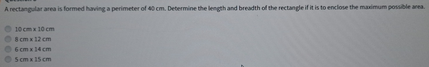 A rectangular area is formed having a perimeter of 40 cm. Determine the length and breadth of the rectangle if it is to enclose the maximum possible area.
10cm* 10cm
8cm* 12cm
6cm* 14cm
5cm* 15cm