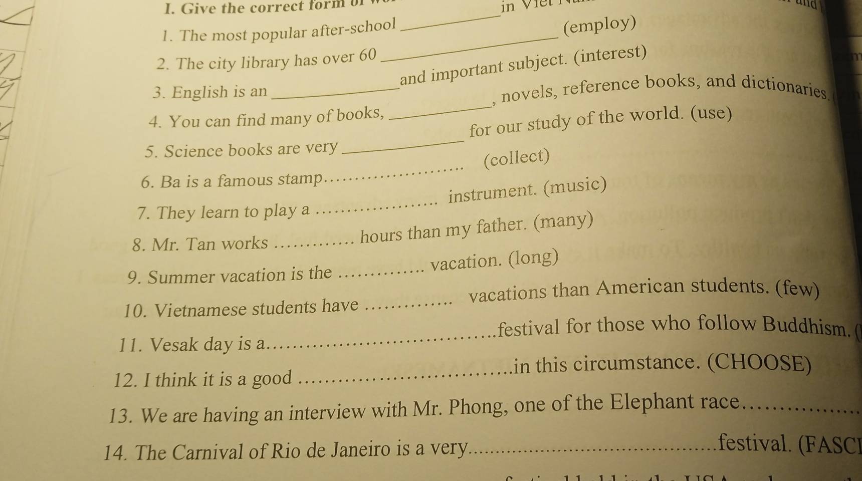 Give the correct form of 
and 
1. The most popular after-school 
_ 
(employ) 
2. The city library has over 60
_ 
and important subject. (interest) 
_ 
3. English is an _, novels, reference books, and dictionaries. 
4. You can find many of books, 
for our study of the world. (use) 
5. Science books are very 
_ 
(collect) 
6. Ba is a famous stamp 
_ 
instrument. (music) 
7. They learn to play a 
_ 
8. Mr. Tan works_ 
hours than my father. (many) 
9. Summer vacation is the _vacation. (long) 
vacations than American students. (few) 
10. Vietnamese students have 
_ 
festival for those who follow Buddhism. ( 
11. Vesak day is a. 
_ 
in this circumstance. (CHOOSE) 
12. I think it is a good 
_ 
13. We are having an interview with Mr. Phong, one of the Elephant race_ 
14. The Carnival of Rio de Janeiro is a very_ 
festival FA SC