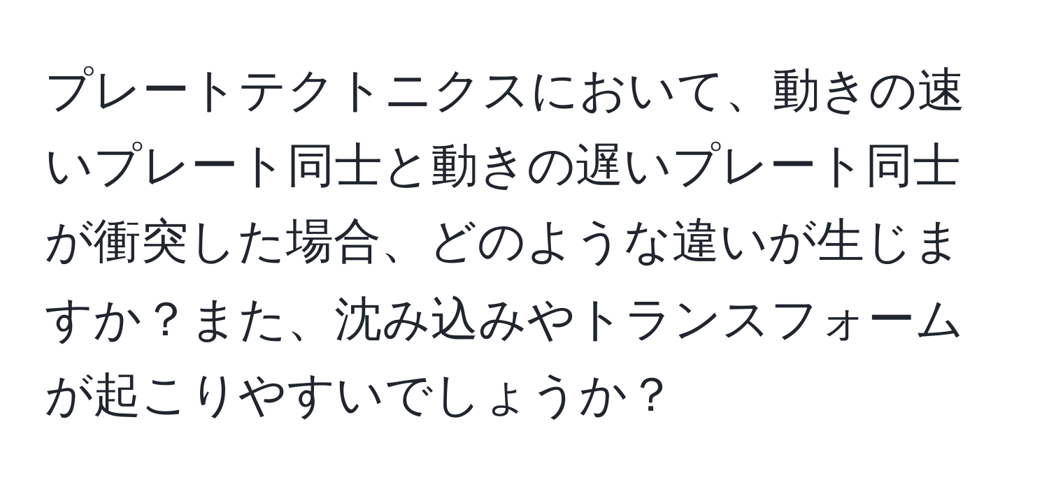 プレートテクトニクスにおいて、動きの速いプレート同士と動きの遅いプレート同士が衝突した場合、どのような違いが生じますか？また、沈み込みやトランスフォームが起こりやすいでしょうか？