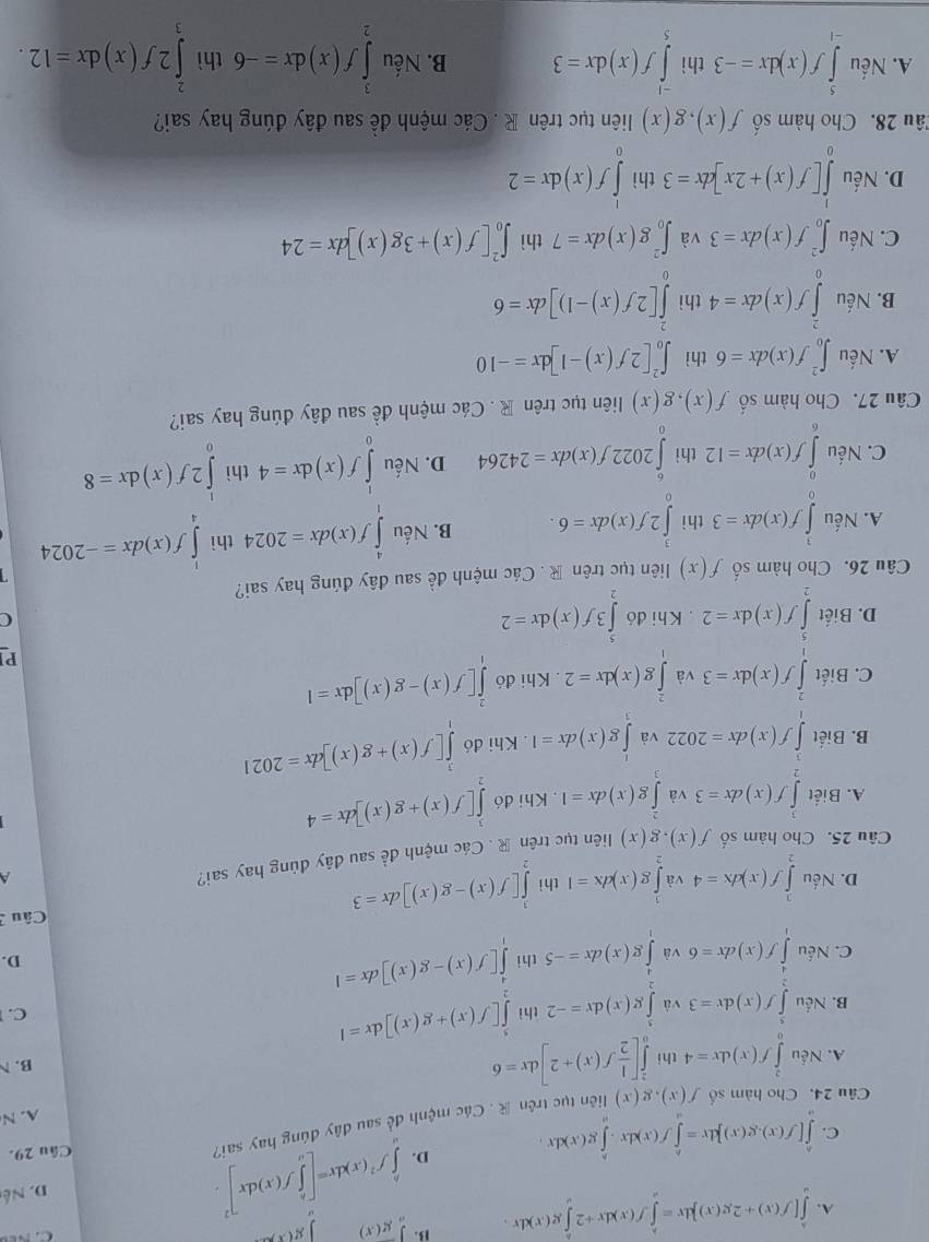 A. ∈tlimits _a^(b[f(x)+2g(x)]dx=∈tlimits _a^bf(x)dx+2∈tlimits _a^bg(x)dx. B. ∈tlimits _a)g(x) |g(x)

C. ∈tlimits _a^(b[f(x).g(x)]dx=∈tlimits _a^bf(x)dx· ∈tlimits _a^bg(x)dx D. ∈tlimits _a^bf^2)(x)dx=[∈tlimits _a^(bf(x)dx]^2).
D. Né
Câu 24. Cho hàm số f(x),g(x) liên tục trên  . Các mệnh đề sau đây đúng hay sai?
Câu 29.
A. N
A. Nếu ∈tlimits _0^(2f(x)dx=4 thi ∈tlimits _0^2[frac 1)2f(x)+2]dx=6
B.
B. Nếu ∈tlimits _2^(5f(x)dx=3 và ∈tlimits _0^5g(x)dx=-2 thì ∈tlimits _2^5[f(x)+g(x)]dx=I
^1)/2, C. 
C. Nếu ∈tlimits _0^(4f(x)dx=6 và ∈t g(x)dx=-5 thì ∈tlimits _0^4[f(x)-g(x)]dx=1
D.
D. Nếu ∈tlimits _2^3f(x)dx=4 và ∈t g(x)dx=1 thì ∈tlimits _2^3[f(x)-g(x)]dx=3 Câu 
Câu 25. Cho hàm số f(x).g(x) liên tục trên R . Các mệnh đề sau đây đùng hay sai? A
A. Biết ∈tlimits _2^3f(x)dx=3 và ∈tlimits _1^2g(x)dx=1. Khi đó ∈tlimits _2^3[f(x)+g(x)]dx=4
B. Biết ∈tlimits _1)f(x)dx=2022 và ∈tlimits _0^(1g(x)dx=1. Khi đó ∈tlimits _0^3[f(x)+g(x)]dx=2021
C. Biết ∈tlimits _1^2f(x)dx=3 và ∈tlimits _0^2g(x)dx=2. Khi đó ∈tlimits _0^2[f(x)-g(x)]dx=1
Pl
frac 1),1)
D. Biết ∈tlimits _2^3f(x)dx=2. Khi đó ∈tlimits _2^53f(x)dx=2
C
Câu 26. Cho hàm số f(x) liên tục trên R. Các mệnh đề sau đây đúng hay sai?
A. Nếu ∈tlimits _0^3f(x)dx=3 thì ∈tlimits _0^32f(x)dx=6. B. Nếu ∈tlimits _1^4f(x)dx=2024 thì ∈tlimits _4^1f(x)dx=-2024
C. Nếu ∈tlimits _6^0f(x)dx=12 thì ∈tlimits _0^62022f(x)dx=24264 D. Nếu ∈tlimits _0^1f(x)dx=4 thì ∈tlimits _0^12f(x)dx=8
Câu 27. Cho hàm số f(x),g(x) liên tục trên R . Các mệnh đề sau đây đúng hay sai?
A. Nếu ∈t _0^2f(x)dx=6 thì ∈t _0^2[2f(x)-1]dx=-10
B. Nếu ∈tlimits _0^2f(x)dx=4 thì ∈tlimits _0^2[2f(x)-1)]dx=6
C. Nếu ∈t _0^2f(x)dx=3 và ∈t _0^2g(x)dx=7 thì ∈t _0^2[f(x)+3g(x)]dx=24
D. Nếu ∈tlimits _0^1[f(x)+2x]dx=3 thì ∈tlimits _0^1f(x)dx=2
Tâu 28. Cho hàm số f(x),g(x) liên tục trên R . Các mệnh đề sau đây đúng hay sai?
A. Nếu ∈tlimits _(-1)^5f(x)dx=-3 thì ∈tlimits _5^(-1)f(x)dx=3 B. Nếu ∈tlimits _2^3f(x)dx=-6 thì ∈tlimits _3^22f(x)dx=12.