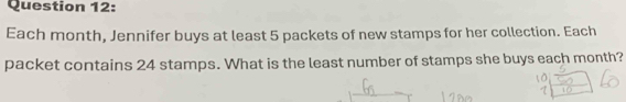 Each month, Jennifer buys at least 5 packets of new stamps for her collection. Each 
packet contains 24 stamps. What is the least number of stamps she buys each month?