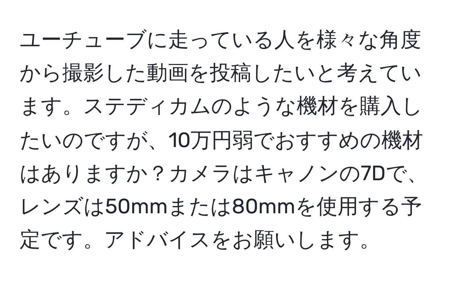 ユーチューブに走っている人を様々な角度から撮影した動画を投稿したいと考えています。ステディカムのような機材を購入したいのですが、10万円弱でおすすめの機材はありますか？カメラはキャノンの7Dで、レンズは50mmまたは80mmを使用する予定です。アドバイスをお願いします。