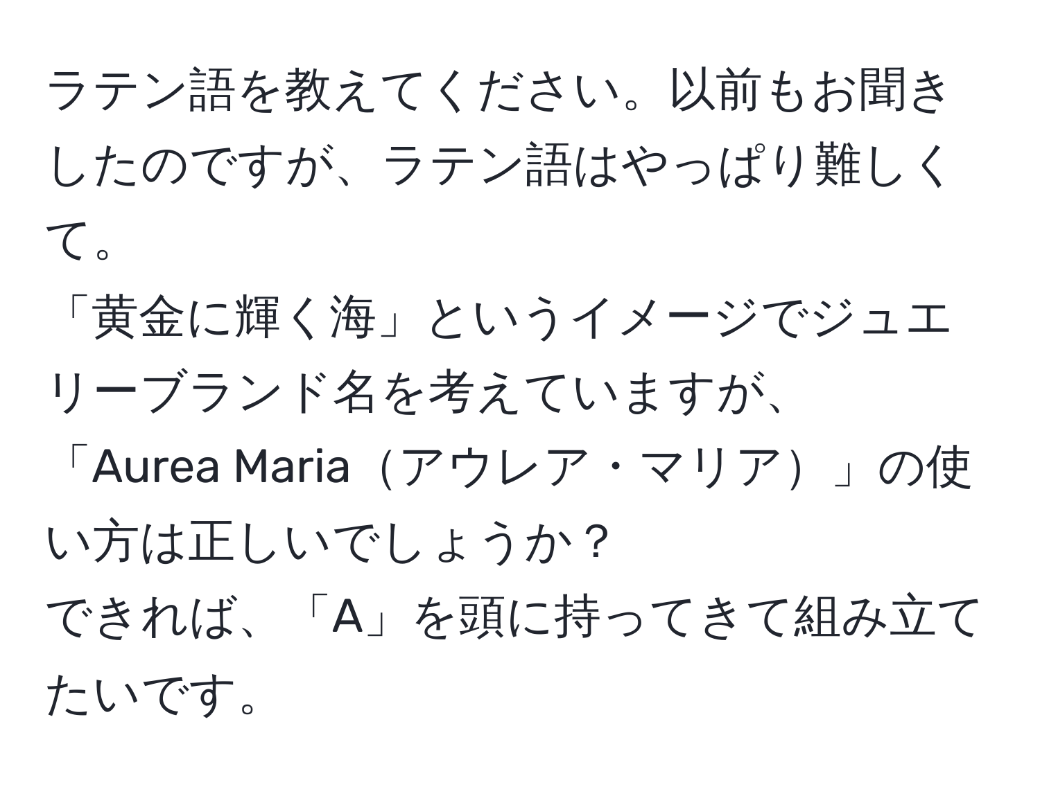 ラテン語を教えてください。以前もお聞きしたのですが、ラテン語はやっぱり難しくて。  
「黄金に輝く海」というイメージでジュエリーブランド名を考えていますが、  
「Aurea Mariaアウレア・マリア」の使い方は正しいでしょうか？  
できれば、「A」を頭に持ってきて組み立てたいです。