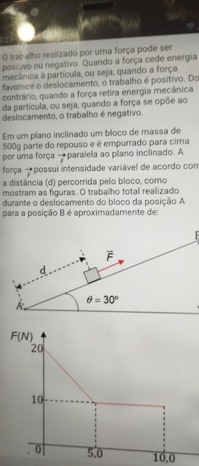 trabalho realizado por uma força pode ser
positivo ou negativo. Quando a força cede energia
mecânica à partícula, ou seja, quando a força
favorece o deslocamento, o trabalho é positivo. Do
contrário, quando a força retira energia mecânica
da partícula, ou seja, quando a força se opõe ao
deslocamento, o trabalho é negativo.
Em um plano inclinado um bloco de massa de
500g parte do repouso e é empurrado para cima
por uma força vector F paralela ao plano inclinado. A
força vector F possui intensidade variável de acordo com
a distância (d) percorrida pelo bloco, como
mostram as figuras. O trabalho total realizado
durante o deslocamento do bloco da posição A
para a posição B é aproximadamente de:
F(N)
20
10
0 5,0 10,0