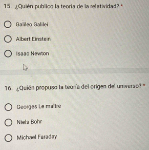 ¿Quién publico la teoría de la relatividad? *
Galileo Galilei
Albert Einstein
Isaac Newton
16. ¿Quién propuso la teoría del origen del universo? *
Georges Le maître
Niels Bohr
Michael Faraday