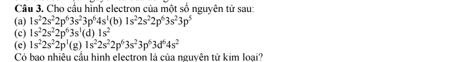 Cho cấu hình electron của một số nguyên tử sau: 
(a) 1s^22s^22p^63s^23p^64s^1 (b) 1s^22s^22p^63s^23p^5
(c) 1s^22s^22p^63s^1(d)1s^2
(e) 1s^22s^22p^1(g)1s^22s^22p^63s^23p^63d^64s^2
Có bao nhiêu cầu hình electron là của nguvên tử kim loại?