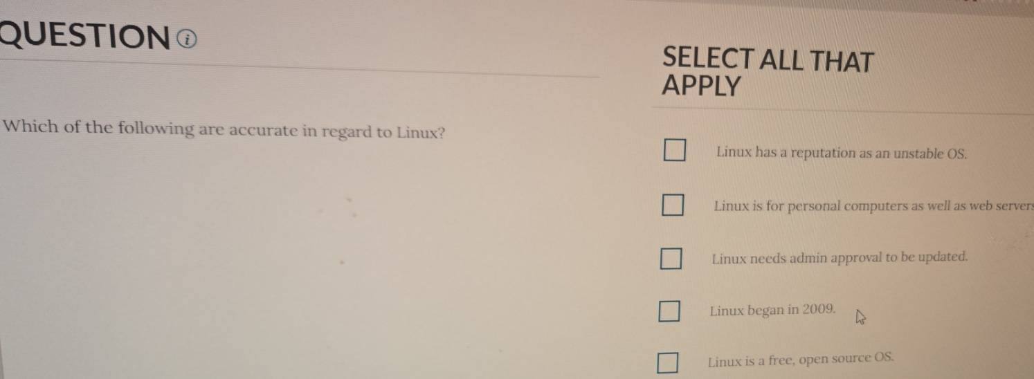 QUESTION SELECT ALL THAT
APPLY
Which of the following are accurate in regard to Linux?
Linux has a reputation as an unstable OS.
Linux is for personal computers as well as web servers
Linux needs admin approval to be updated.
Linux began in 2009.
Linux is a free, open source OS.