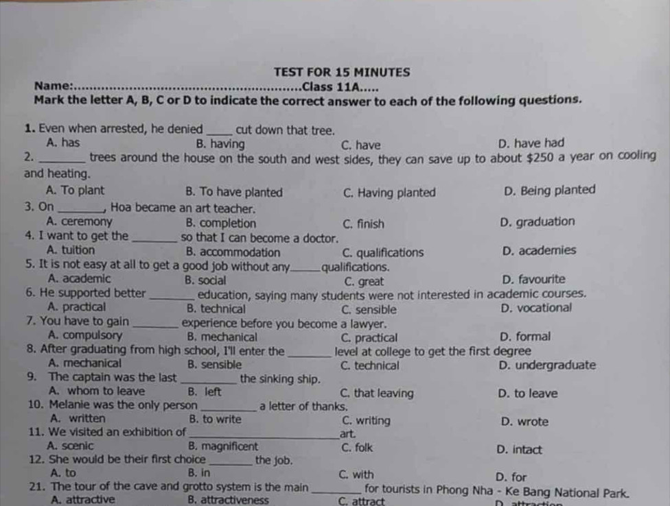 TEST FOR 15 MINUTES
Name: _Class 11A.....
Mark the letter A, B, C or D to indicate the correct answer to each of the following questions.
1. Even when arrested, he denied_ cut down that tree.
A. has B. having C. have D. have had
2._ trees around the house on the south and west sides, they can save up to about $250 a year on cooling
and heating.
A. To plant B. To have planted C. Having planted D. Being planted
3. On _ Hoa became an art teacher.
A. ceremony B. completion C. finish D. graduation
4. I want to get the_ so that I can become a doctor.
A. tuition B. accommodation C. qualifications D. academies
5. It is not easy at all to get a good job without any_ qualifications.
A. academic B. social C. great D. favourite
6. He supported better _education, saying many students were not interested in academic courses.
A. practical B. technical C. sensible D. vocational
7. You have to gain _experience before you become a lawyer.
A. compulsory B. mechanical C. practical D. formal
8. After graduating from high school, I'll enter the _level at college to get the first degree
A. mechanical B. sensible C. technical D. undergraduate
9. The captain was the last _the sinking ship.
A. whom to leave B. left C. that leaving D. to leave
10. Melanie was the only person _a letter of thanks.
A. written B. to write C. writing D. wrote
11. We visited an exhibition of _art.
A. scenic B. magnificent C. folk D. intact
12. She would be their first choice _the job.
A. to B. in C. with D. for
21. The tour of the cave and grotto system is the main _for tourists in Phong Nha - Ke Bang National Park.
A. attractive B. attractiveness C. attract