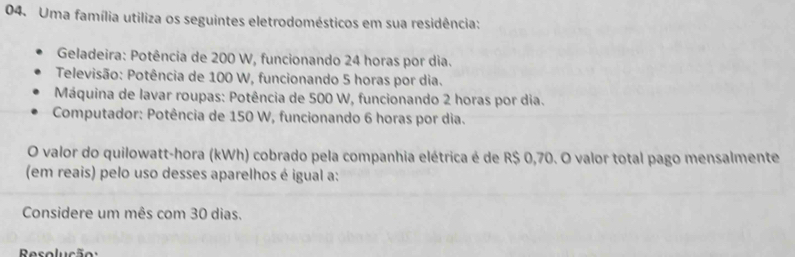 Uma família utiliza os seguintes eletrodomésticos em sua residência: 
Geladeira: Potência de 200 W, funcionando 24 horas por dia. 
Televisão: Potência de 100 W, funcionando 5 horas por dia. 
Máquina de lavar roupas: Potência de 500 W, funcionando 2 horas por dia. 
Computador: Potência de 150 W, funcionando 6 horas por dia. 
O valor do quilowatt-hora (kWh) cobrado pela companhia elétrica é de R$ 0,70. O valor total pago mensalmente 
(em reais) pelo uso desses aparelhos é igual a: 
Considere um mês com 30 dias. 
Resolução: